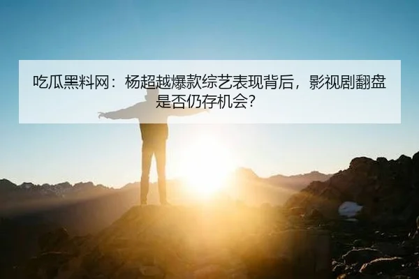 吃瓜黑料网：杨超越爆款综艺表现背后，影视剧翻盘是否仍存机会？